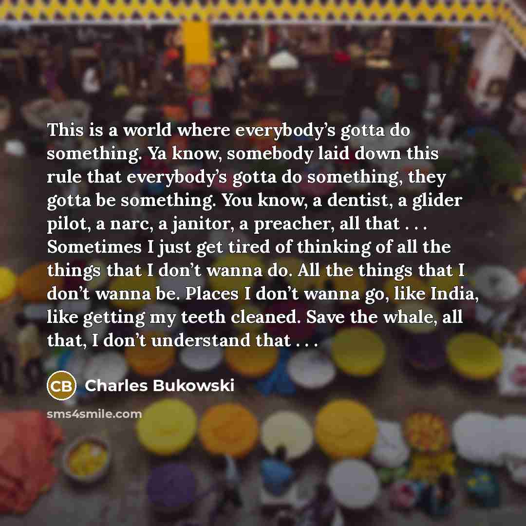“This is a world where everybody’s gotta do something. Ya know, somebody laid down this rule that everybody’s gotta do something, they gotta be something. You know, a dentist, a glider pilot, a narc, a janitor, a preacher, all that . . . Sometimes I just get tired of thinking of all the things that…” quote by Charles Bukowski