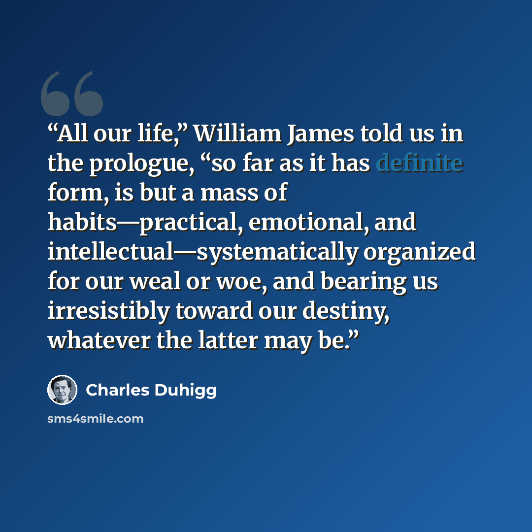 “All our life,” William James told us in the prologue, “so far as it has definite form, is but a mass of habits—practical, emotional, and intellectual—systematically organized for our weal or woe, and bearing us irresistibly toward our destiny, whatever the latter may be.” quote by Charles Duhigg