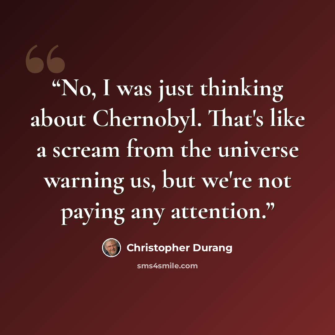 “No, I was just thinking about Chernobyl. That's like a scream from the universe warning us, but we're not paying any attention.” quote by Christopher Durang