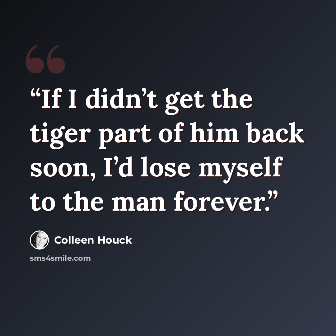 “If I didn’t get the tiger part of him back soon, I’d lose myself to the man forever.” quote by Colleen Houck