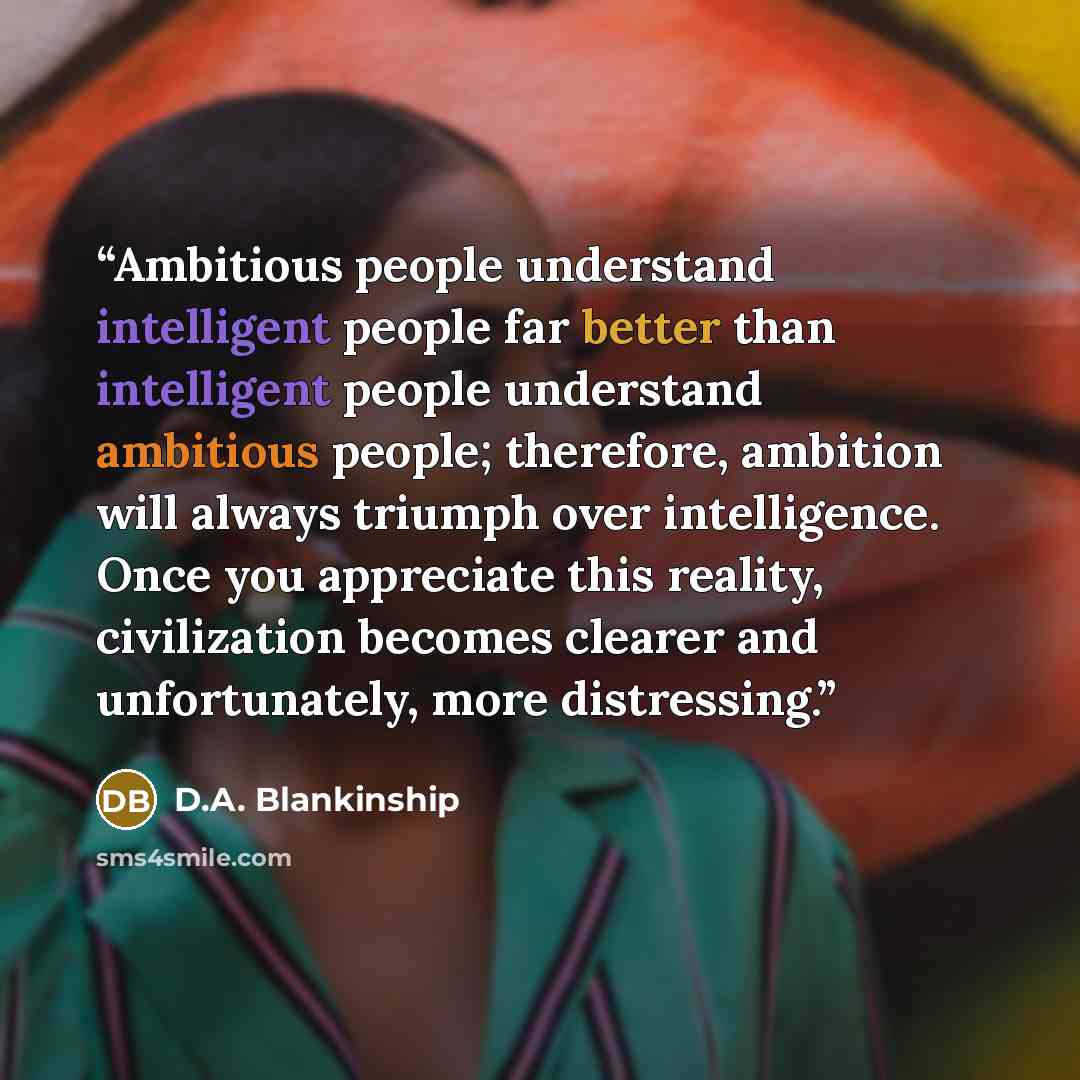 “Ambitious people understand intelligent people far better than intelligent people understand ambitious people; therefore, ambition will always triumph over intelligence. Once you appreciate this reality, civilization becomes clearer and unfortunately, more distressing.” quote by D.A. Blankinship