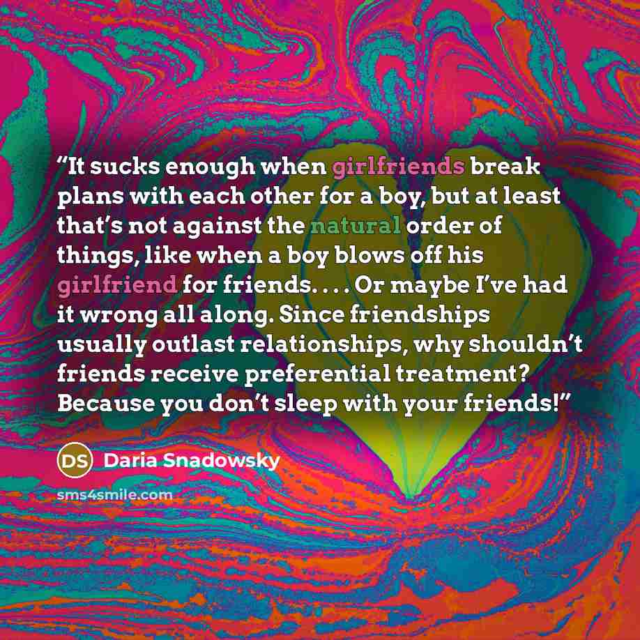 “It sucks enough when girlfriends break plans with each other for a boy, but at least that’s not against the natural order of things, like when a boy blows off his girlfriend for friends. . . . Or maybe I’ve had it wrong all along. Since friendships usually outlast relationships, why shouldn’t…” quote by Daria Snadowsky