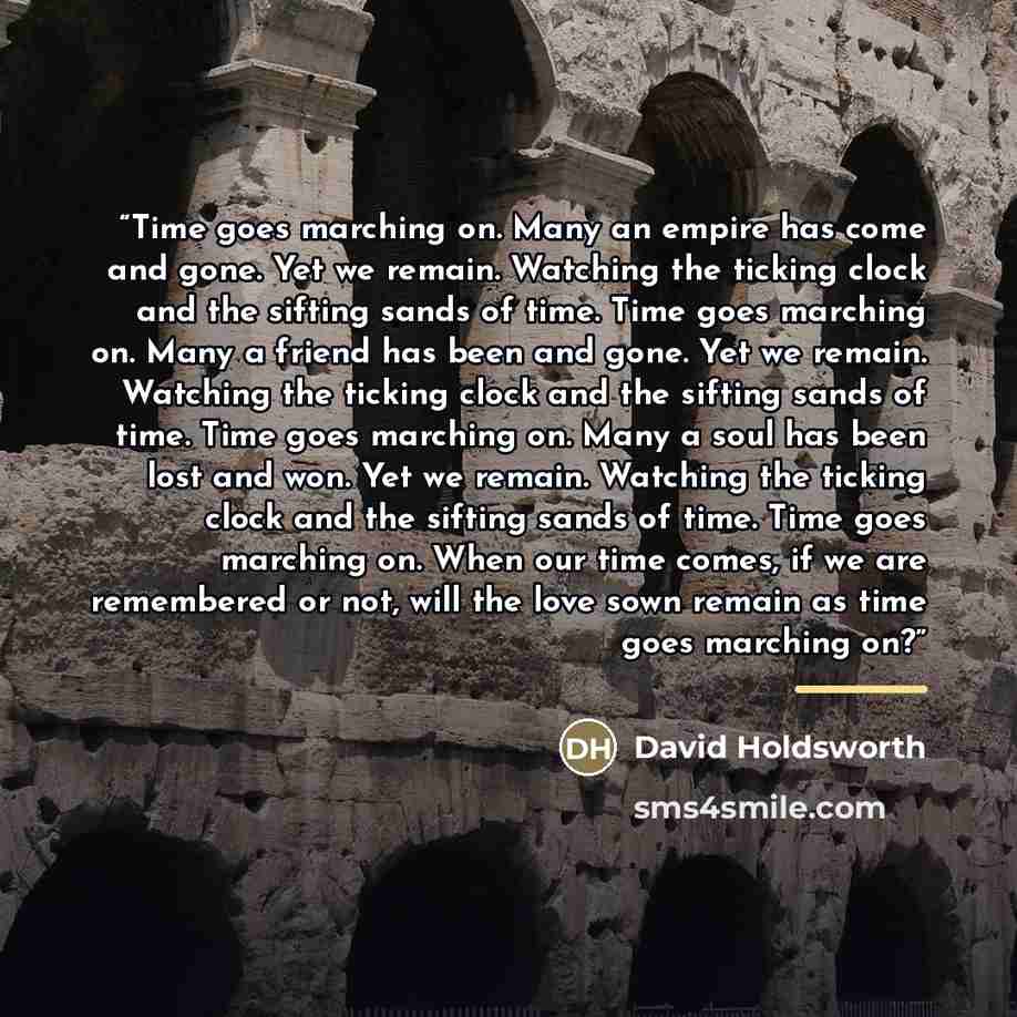 “Time goes marching on. Many an empire has come and gone. Yet we remain. Watching the ticking clock and the sifting sands of time. Time goes marching on. Many a friend has been and gone. Yet we remain. Watching the ticking clock and the sifting sands of time. Time goes marching on. Many a soul has…” quote by David Holdsworth