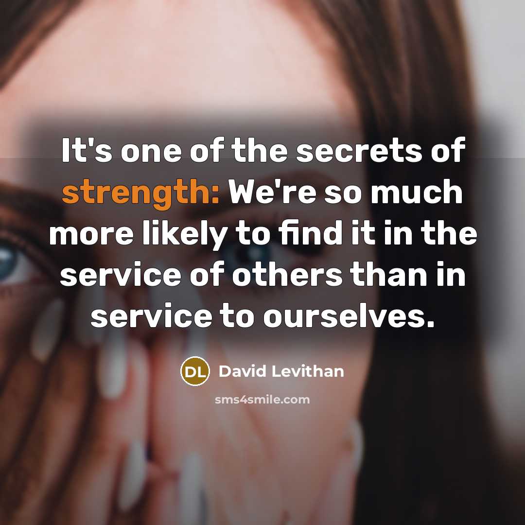 “It's one of the secrets of strength: We're so much more likely to find it in the service of others than in service to ourselves.” quote by David Levithan