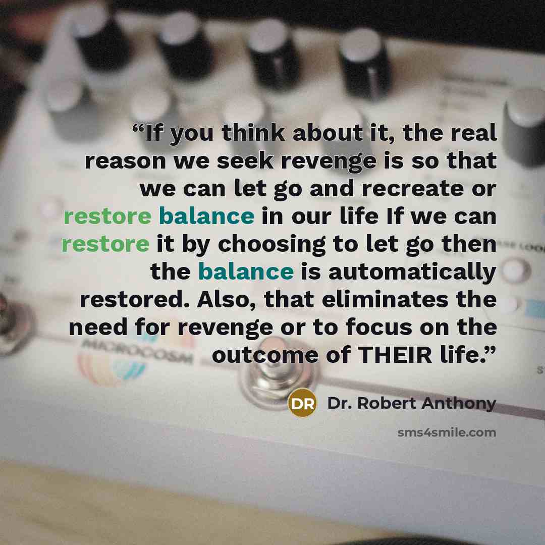 “If you think about it, the real reason we seek revenge is so that we can let go and recreate or restore balance in our life If we can restore it by choosing to let go then the balance is automatically restored. Also, that eliminates the need for revenge or to focus on the outcome of THEIR life.” quote by Dr. Robert Anthony