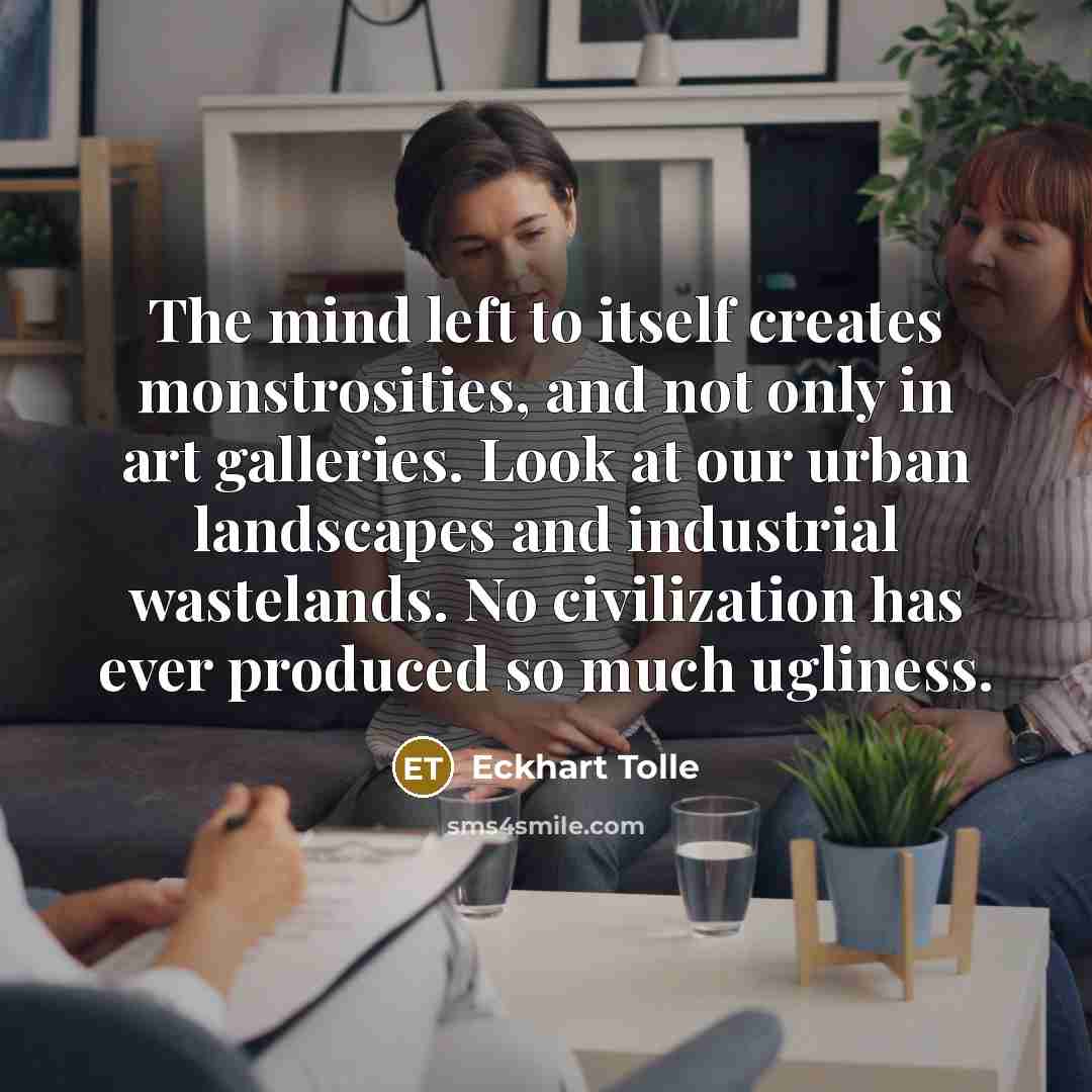 “The mind left to itself creates monstrosities, and not only in art galleries. Look at our urban landscapes and industrial wastelands. No civilization has ever produced so much ugliness.” quote by Eckhart Tolle