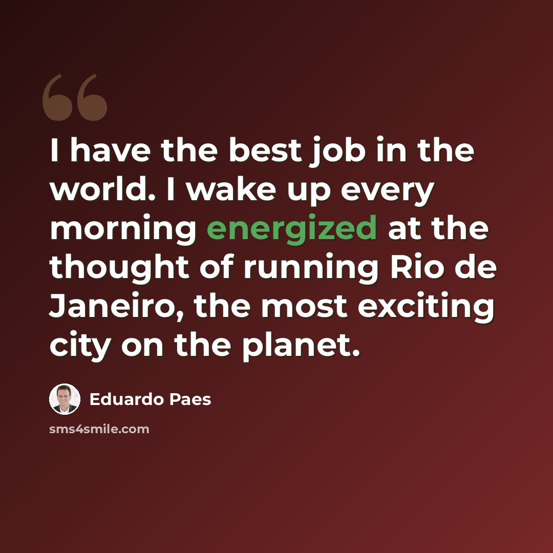 “I have the best job in the world. I wake up every morning energized at the thought of running Rio de Janeiro, the most exciting city on the planet.” quote by Eduardo Paes