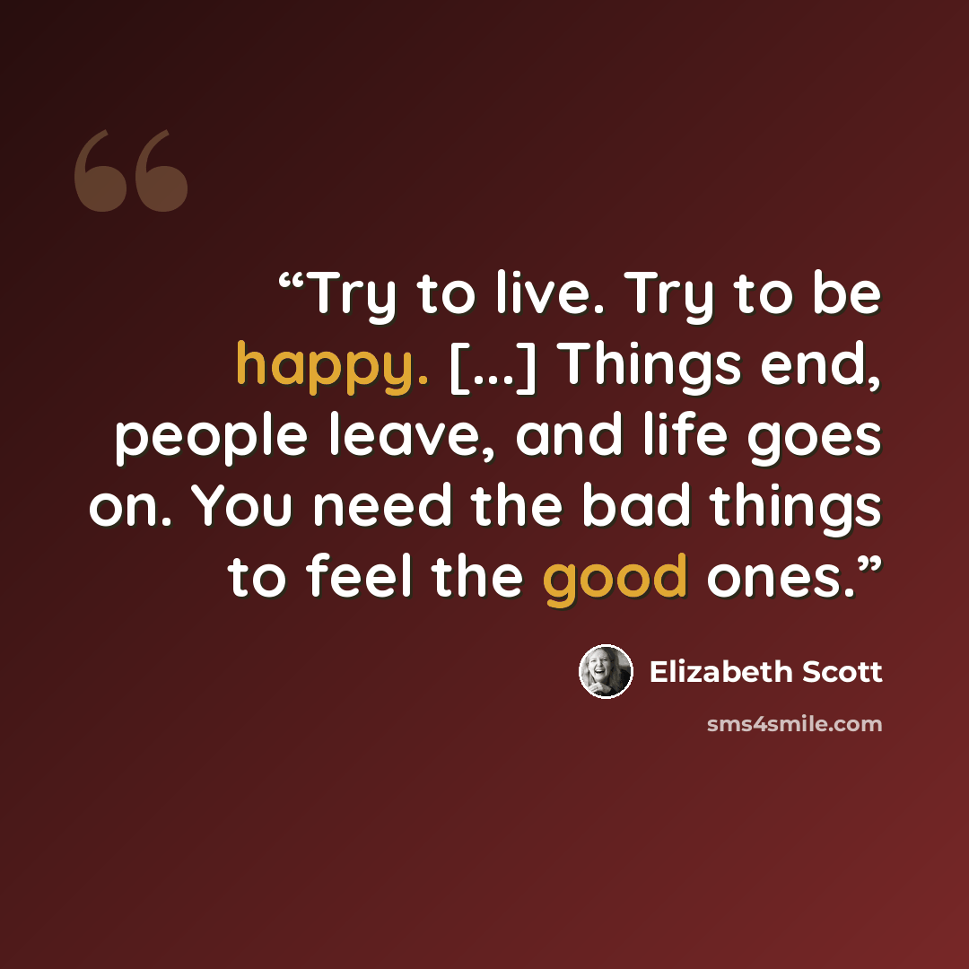 “Try to live. Try to be happy. [...] Things end, people leave, and life goes on. You need the bad things to feel the good ones.” quote by Elizabeth Scott