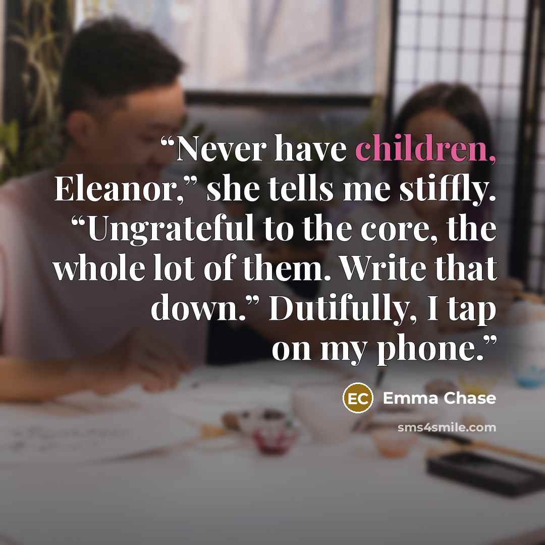 “Never have children, Eleanor,” she tells me stiffly. “Ungrateful to the core, the whole lot of them. Write that down.” Dutifully, I tap on my phone.” quote by Emma Chase