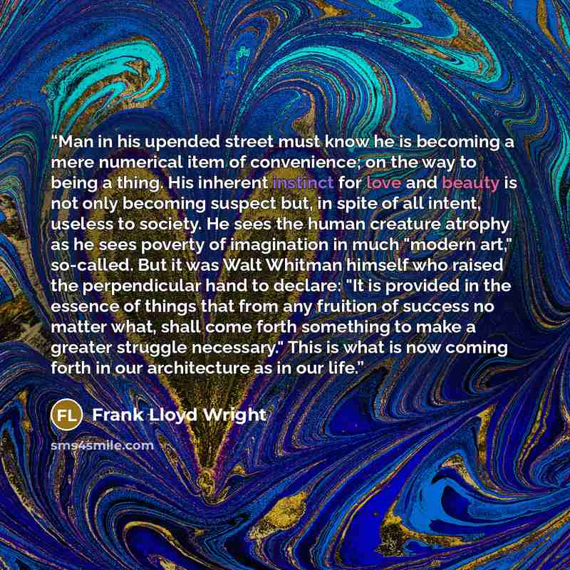 “Man in his upended street must know he is becoming a mere numerical item of convenience; on the way to being a thing. His inherent instinct for love and beauty is not only becoming suspect but, in spite of all intent, useless to society. He sees the human creature atrophy as he sees poverty of…” quote by Frank Lloyd Wright