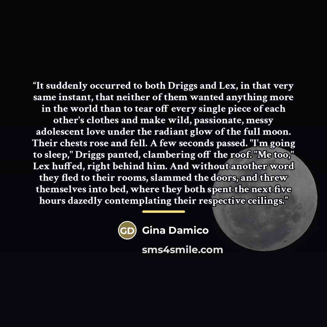 “It suddenly occurred to both Driggs and Lex, in that very same instant, that neither of them wanted anything more in the world than to tear off every single piece of each other's clothes and make wild, passionate, messy adolescent love under the radiant glow of the full moon. Their chests rose and…” quote by Gina Damico