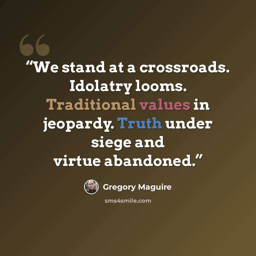 “We stand at a crossroads. Idolatry looms. Traditional values in jeopardy. Truth under siege and virtue abandoned.” quote by Gregory Maguire