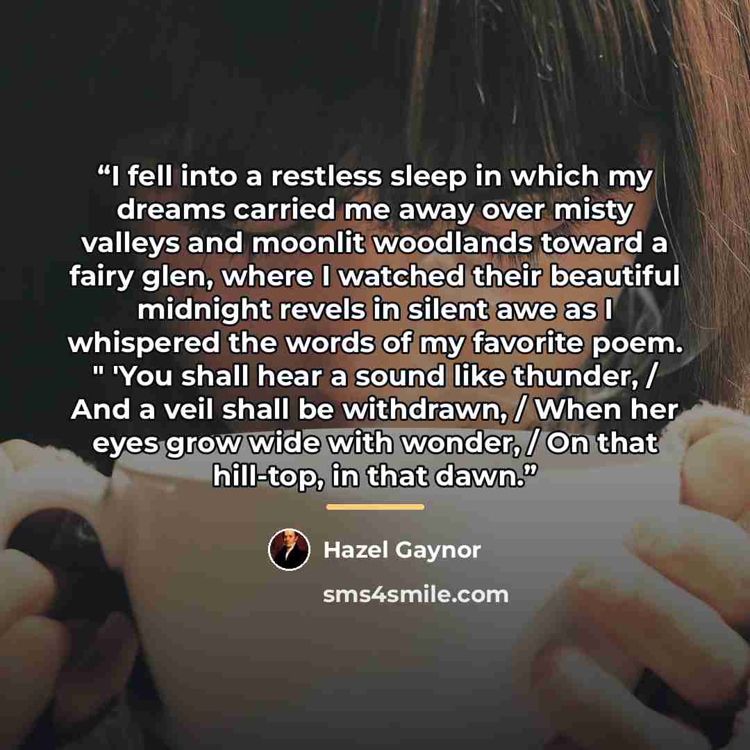 “I fell into a restless sleep in which my dreams carried me away over misty valleys and moonlit woodlands toward a fairy glen, where I watched their beautiful midnight revels in silent awe as I whispered the words of my favorite poem. " 'You shall hear a sound like thunder, / And a veil shall be…” quote by Hazel Gaynor