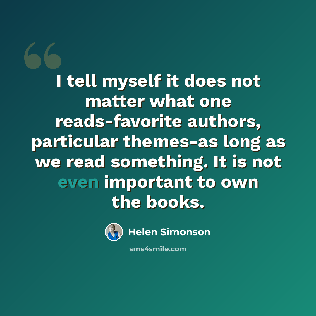 “I tell myself it does not matter what one reads-favorite authors, particular themes-as long as we read something. It is not even important to own the books.” quote by Helen Simonson