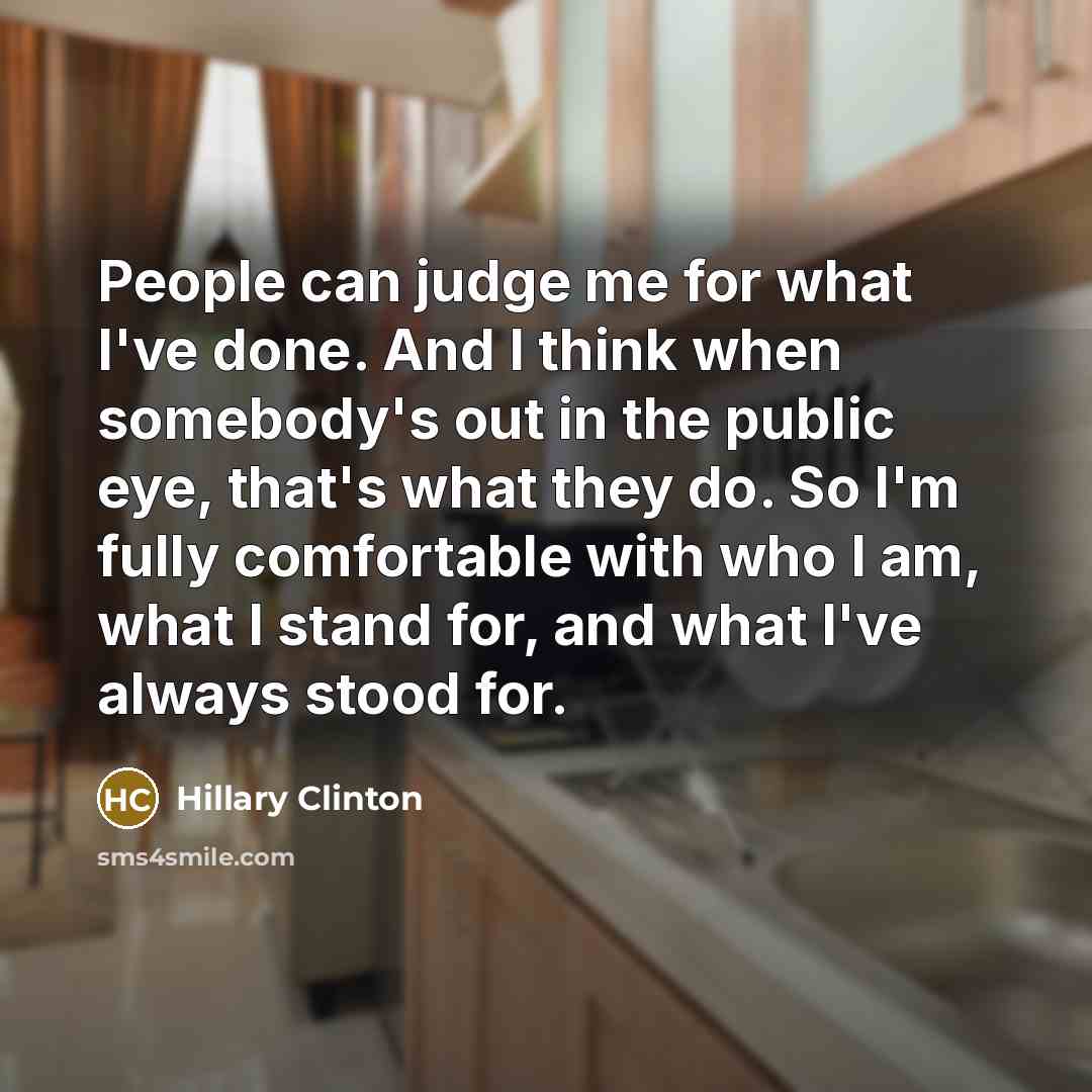 “People can judge me for what I've done. And I think when somebody's out in the public eye, that's what they do. So I'm fully comfortable with who I am, what I stand for, and what I've always stood for.” quote by Hillary Clinton