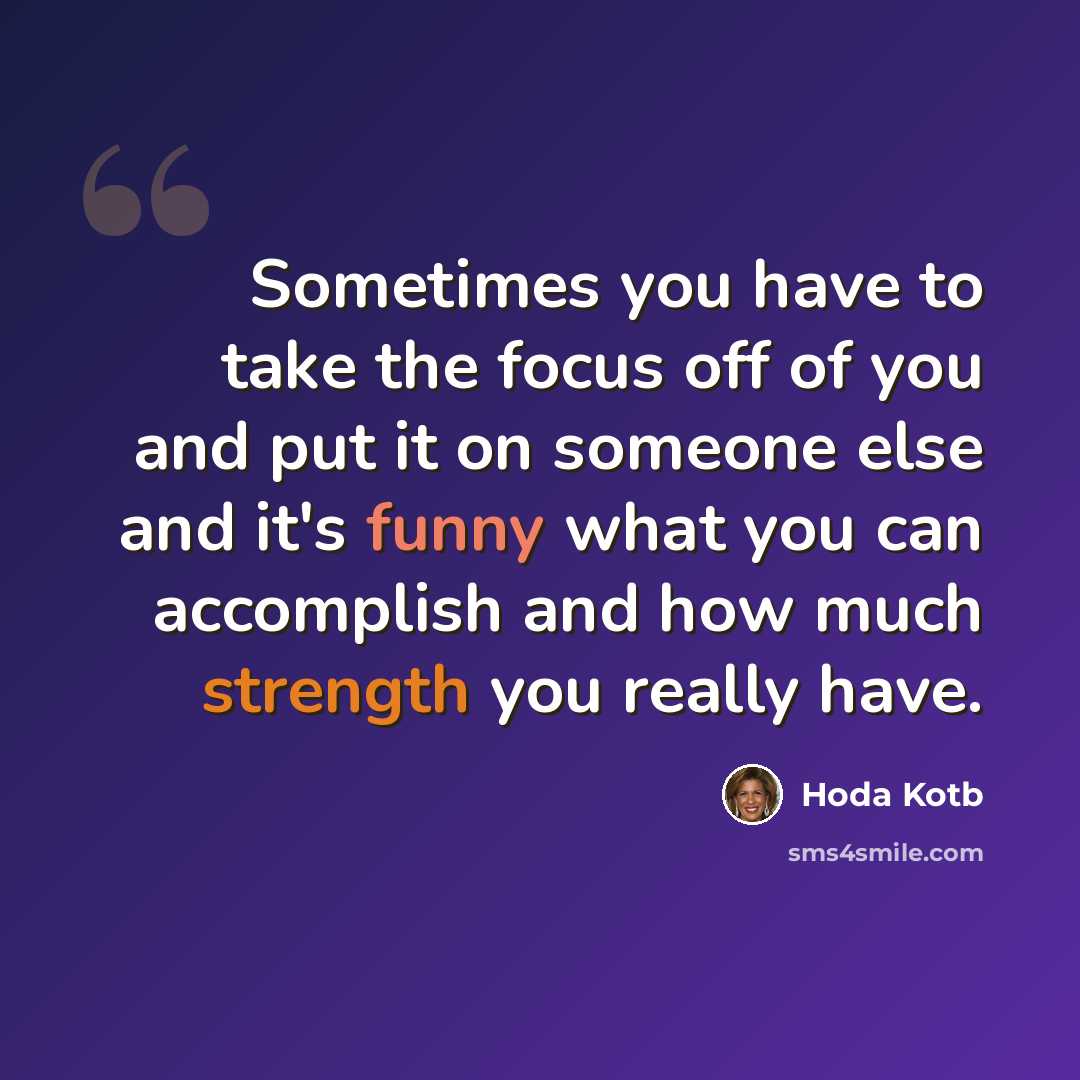 “Sometimes you have to take the focus off of you and put it on someone else and it's funny what you can accomplish and how much strength you really have.” quote by Hoda Kotb