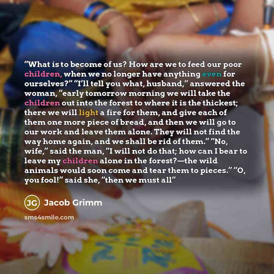 “What is to become of us? How are we to feed our poor children, when we no longer have anything even for ourselves?” “I’ll tell you what, husband,” answered the woman, “early tomorrow morning we will take the children out into the forest to where it is the thickest; there we will light a fire for…” quote by Jacob Grimm