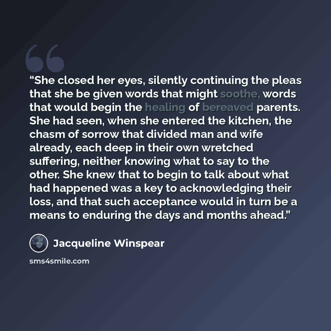 “She closed her eyes, silently continuing the pleas that she be given words that might soothe, words that would begin the healing of bereaved parents. She had seen, when she entered the kitchen, the chasm of sorrow that divided man and wife already, each deep in their own wretched suffering…” quote by Jacqueline Winspear