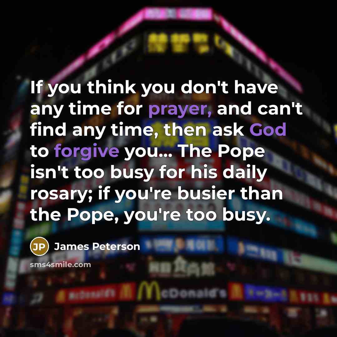 “If you think you don't have any time for prayer, and can't find any time, then ask God to forgive you... The Pope isn't too busy for his daily rosary; if you're busier than the Pope, you're too busy.” quote by James Peterson