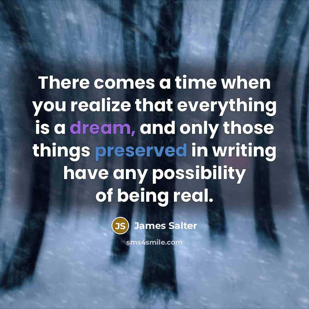 “There comes a time when you realize that everything is a dream, and only those things preserved in writing have any possibility of being real.” quote by James Salter