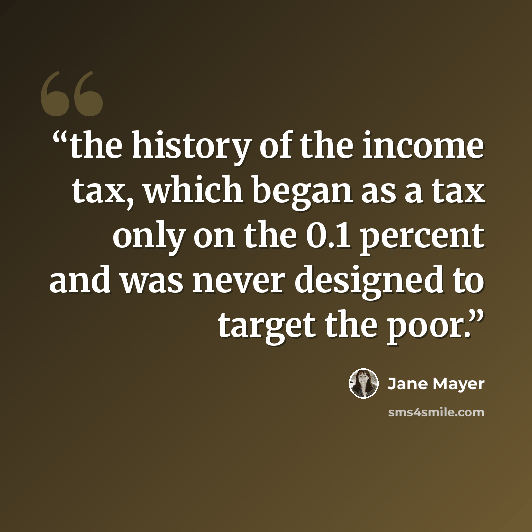 “the history of the income tax, which began as a tax only on the 0.1 percent and was never designed to target the poor.” quote by Jane Mayer
