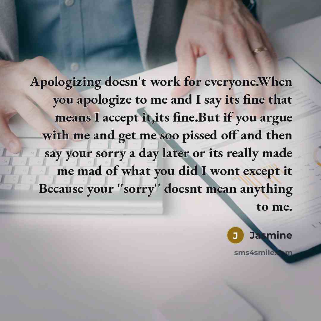“Apologizing doesn't work for everyone.When you apologize to me and I say its fine that means I accept it,its fine.But if you argue with me and get me soo pissed off and then say your sorry a day later or its really made me mad of what you did I wont except it Because your ''sorry'' doesnt mean…” quote by Jasmine