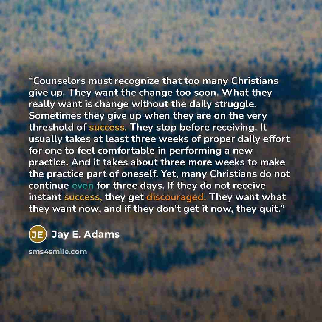 “Counselors must recognize that too many Christians give up. They want the change too soon. What they really want is change without the daily struggle. Sometimes they give up when they are on the very threshold of success. They stop before receiving. It usually takes at least three weeks of proper…” quote by Jay E. Adams