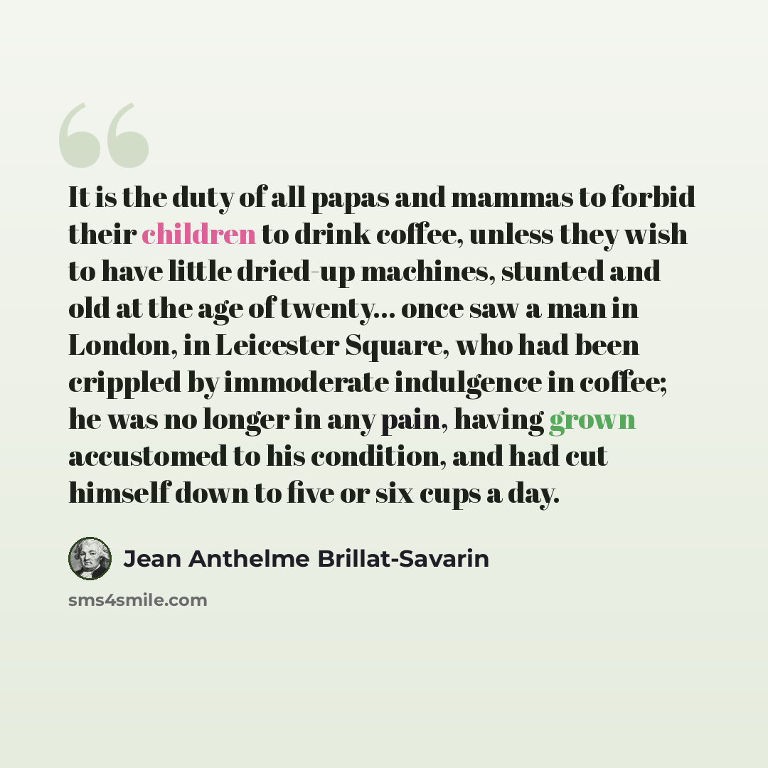 “It is the duty of all papas and mammas to forbid their children to drink coffee, unless they wish to have little dried-up machines, stunted and old at the age of twenty... once saw a man in London, in Leicester Square, who had been crippled by immoderate indulgence in coffee; he was no longer in…” quote by Jean Anthelme Brillat-Savarin