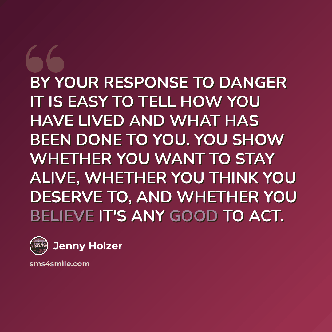 “BY YOUR RESPONSE TO DANGER IT IS EASY TO TELL HOW YOU HAVE LIVED AND WHAT HAS BEEN DONE TO YOU. YOU SHOW WHETHER YOU WANT TO STAY ALIVE, WHETHER YOU THINK YOU DESERVE TO, AND WHETHER YOU BELIEVE IT'S ANY GOOD TO ACT.” quote by Jenny Holzer