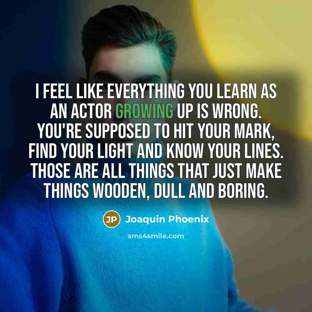 “I feel like everything you learn as an actor growing up is wrong. You're supposed to hit your mark, find your light and know your lines. Those are all things that just make things wooden, dull and boring.” quote by Joaquin Phoenix