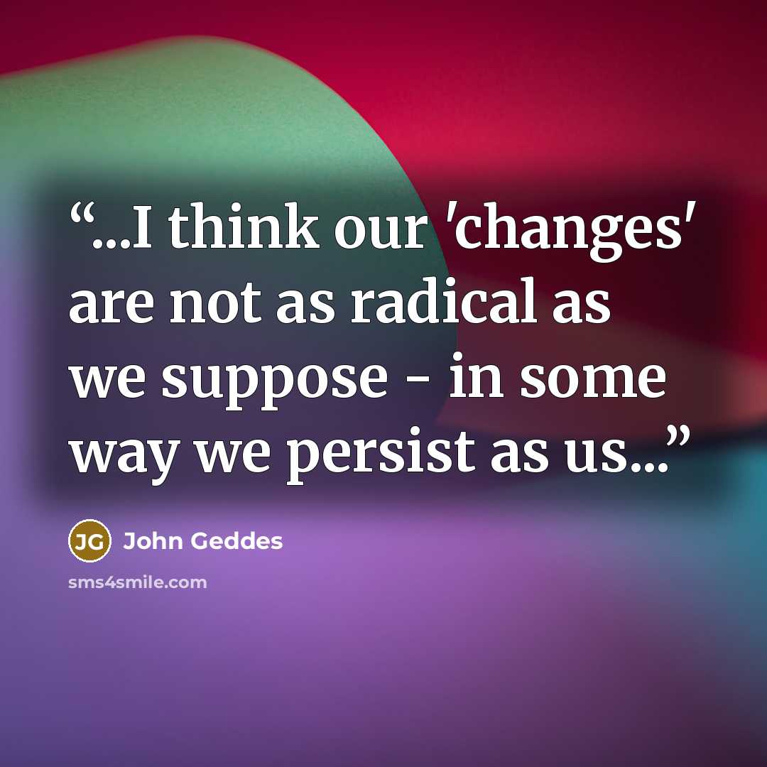 “...I think our 'changes' are not as radical as we suppose - in some way we persist as us...” quote by John Geddes