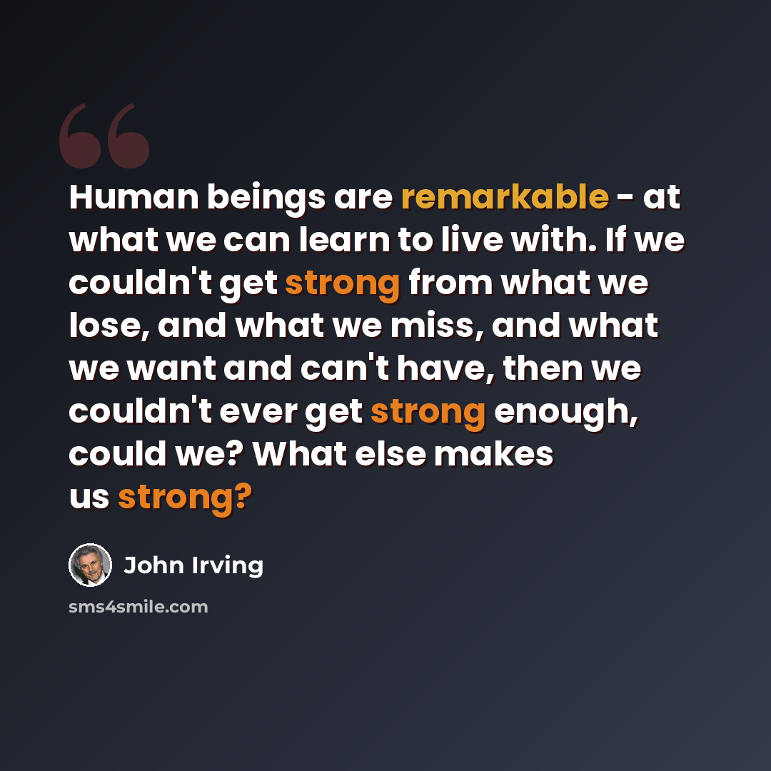 “Human beings are remarkable - at what we can learn to live with. If we couldn't get strong from what we lose, and what we miss, and what we want and can't have, then we couldn't ever get strong enough, could we? What else makes us strong?” quote by John Irving
