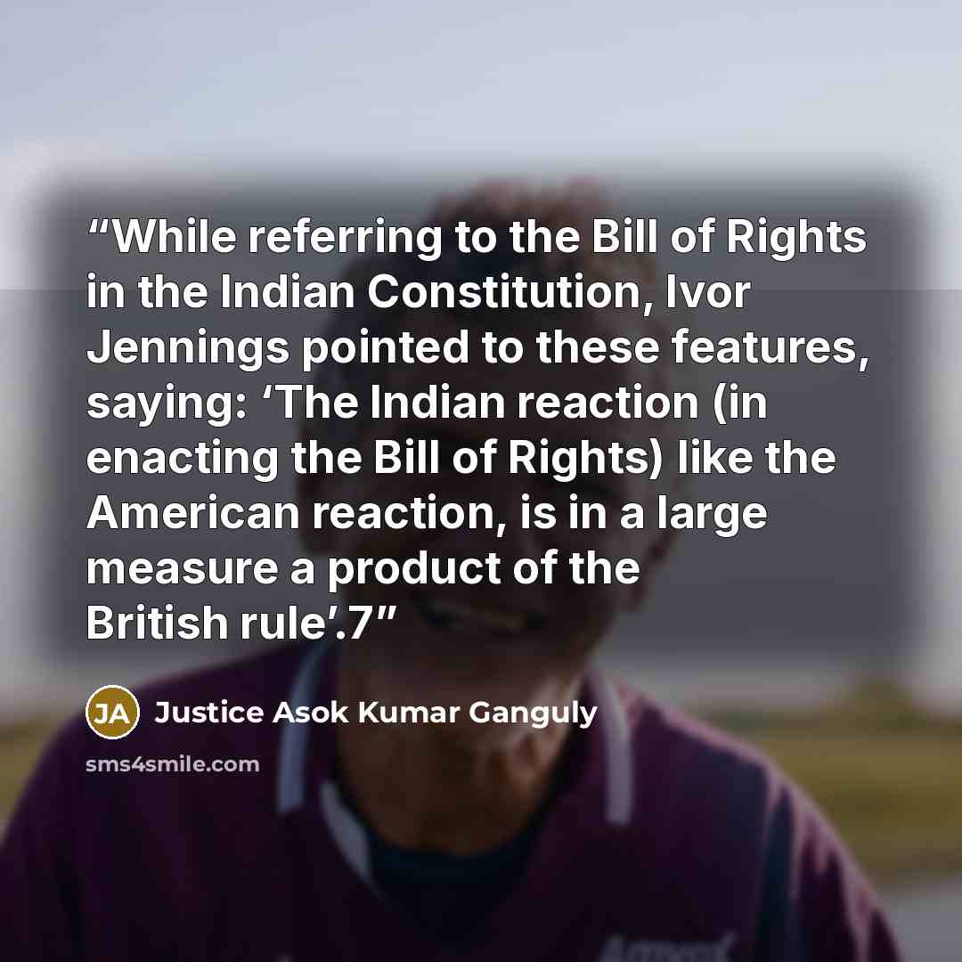 “While referring to the Bill of Rights in the Indian Constitution, Ivor Jennings pointed to these features, saying: ‘The Indian reaction (in enacting the Bill of Rights) like the American reaction, is in a large measure a product of the British rule’.7” quote by Justice Asok Kumar Ganguly