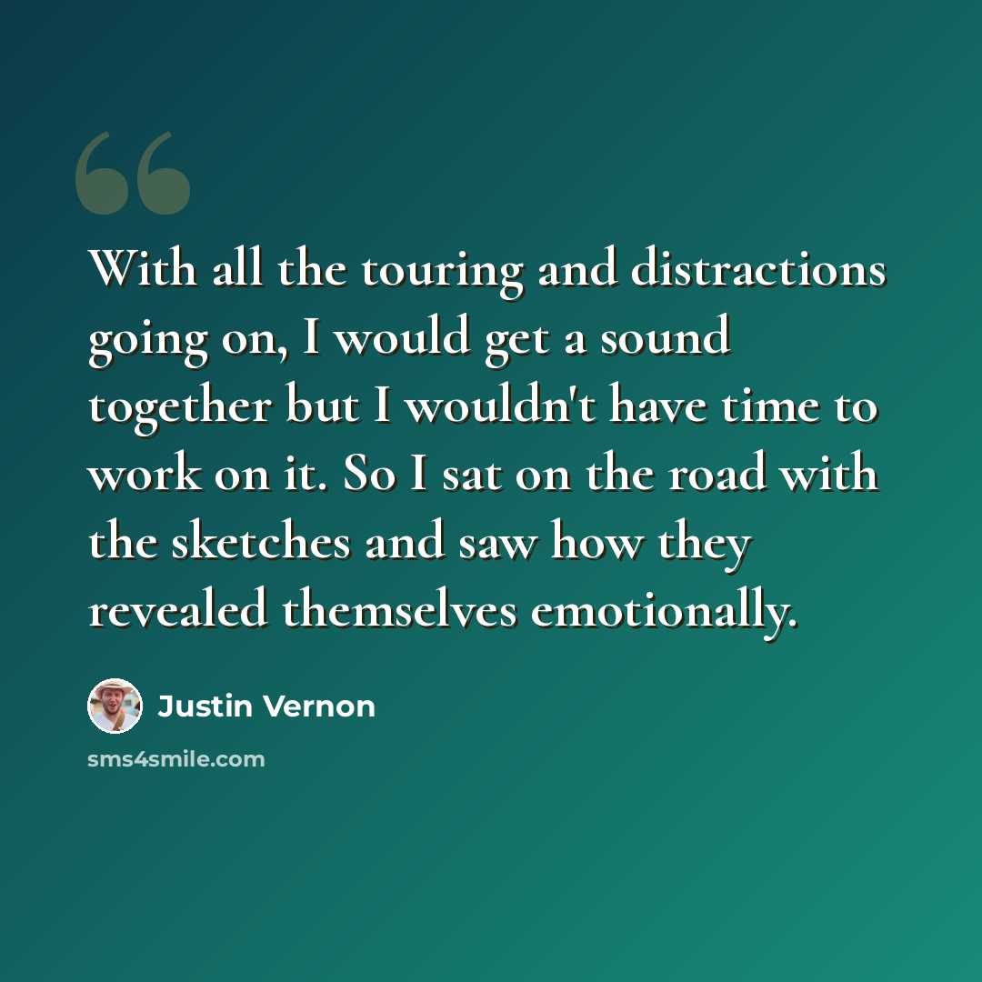 “With all the touring and distractions going on, I would get a sound together but I wouldn't have time to work on it. So I sat on the road with the sketches and saw how they revealed themselves emotionally.” quote by Justin Vernon