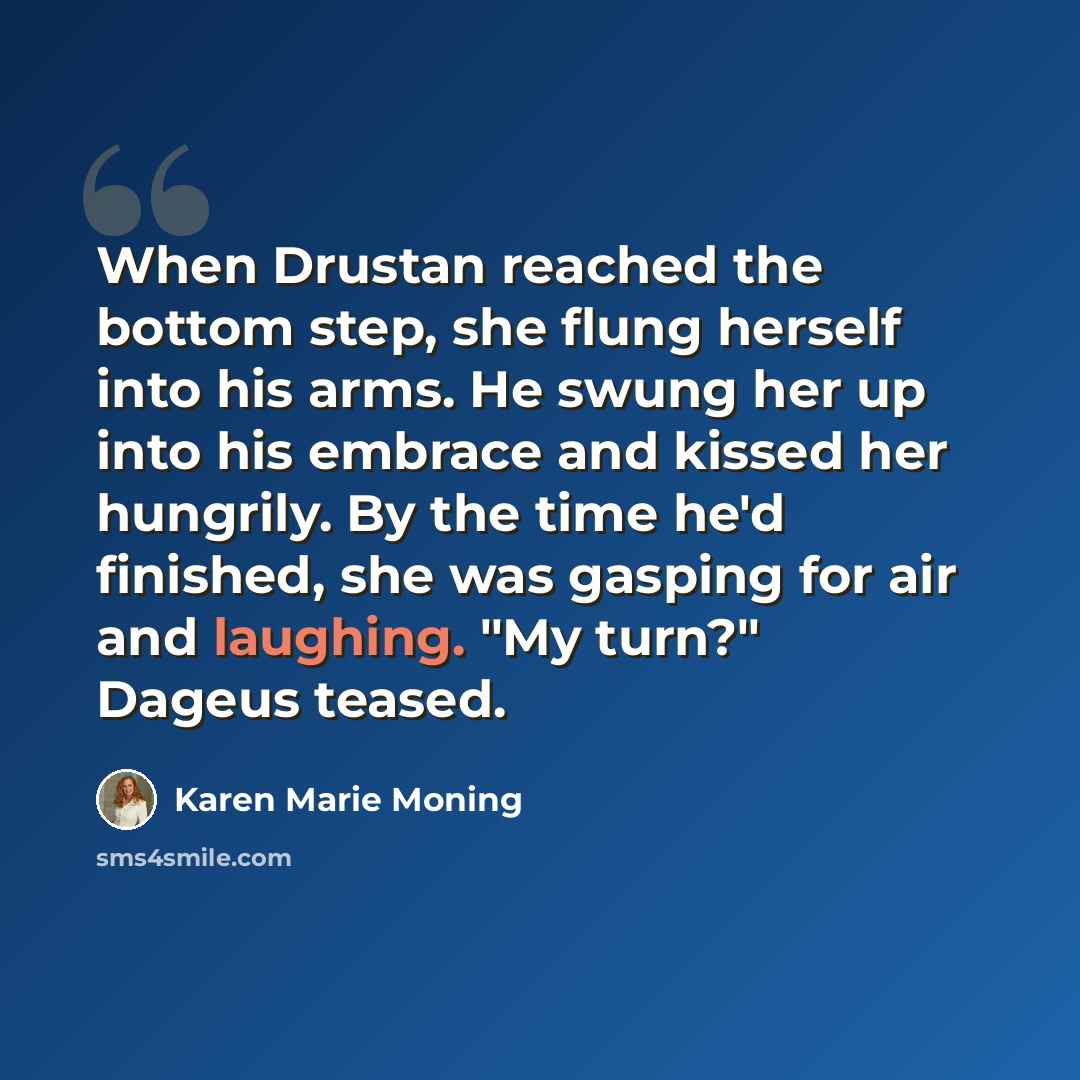 “When Drustan reached the bottom step, she flung herself into his arms. He swung her up into his embrace and kissed her hungrily. By the time he'd finished, she was gasping for air and laughing. "My turn?" Dageus teased.” quote by Karen Marie Moning