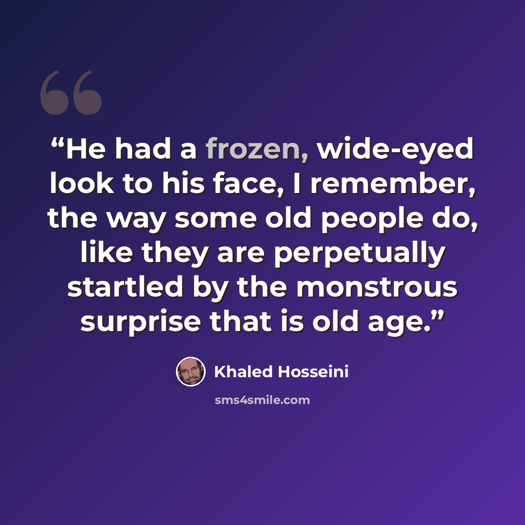 “He had a frozen, wide-eyed look to his face, I remember, the way some old people do, like they are perpetually startled by the monstrous surprise that is old age.” quote by Khaled Hosseini