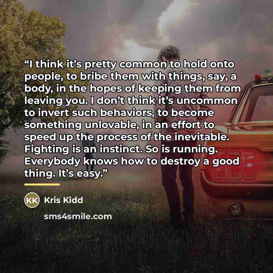 “I think it’s pretty common to hold onto people, to bribe them with things, say, a body, in the hopes of keeping them from leaving you. I don’t think it’s uncommon to invert such behaviors, to become something unlovable, in an effort to speed up the process of the inevitable. Fighting is an…” quote by Kris Kidd