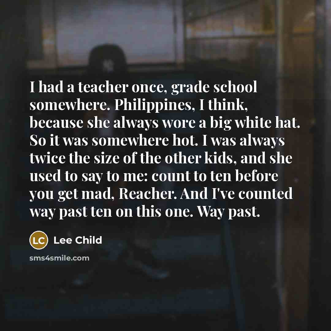 “I had a teacher once, grade school somewhere. Philippines, I think, because she always wore a big white hat. So it was somewhere hot. I was always twice the size of the other kids, and she used to say to me: count to ten before you get mad, Reacher. And I've counted way past ten on this one. Way…” quote by Lee Child