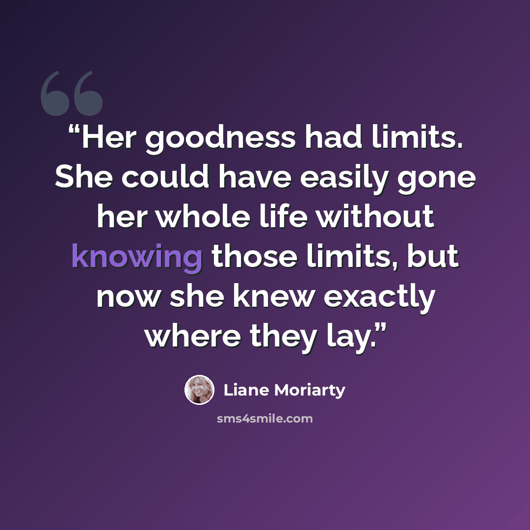 “Her goodness had limits. She could have easily gone her whole life without knowing those limits, but now she knew exactly where they lay.” quote by Liane Moriarty