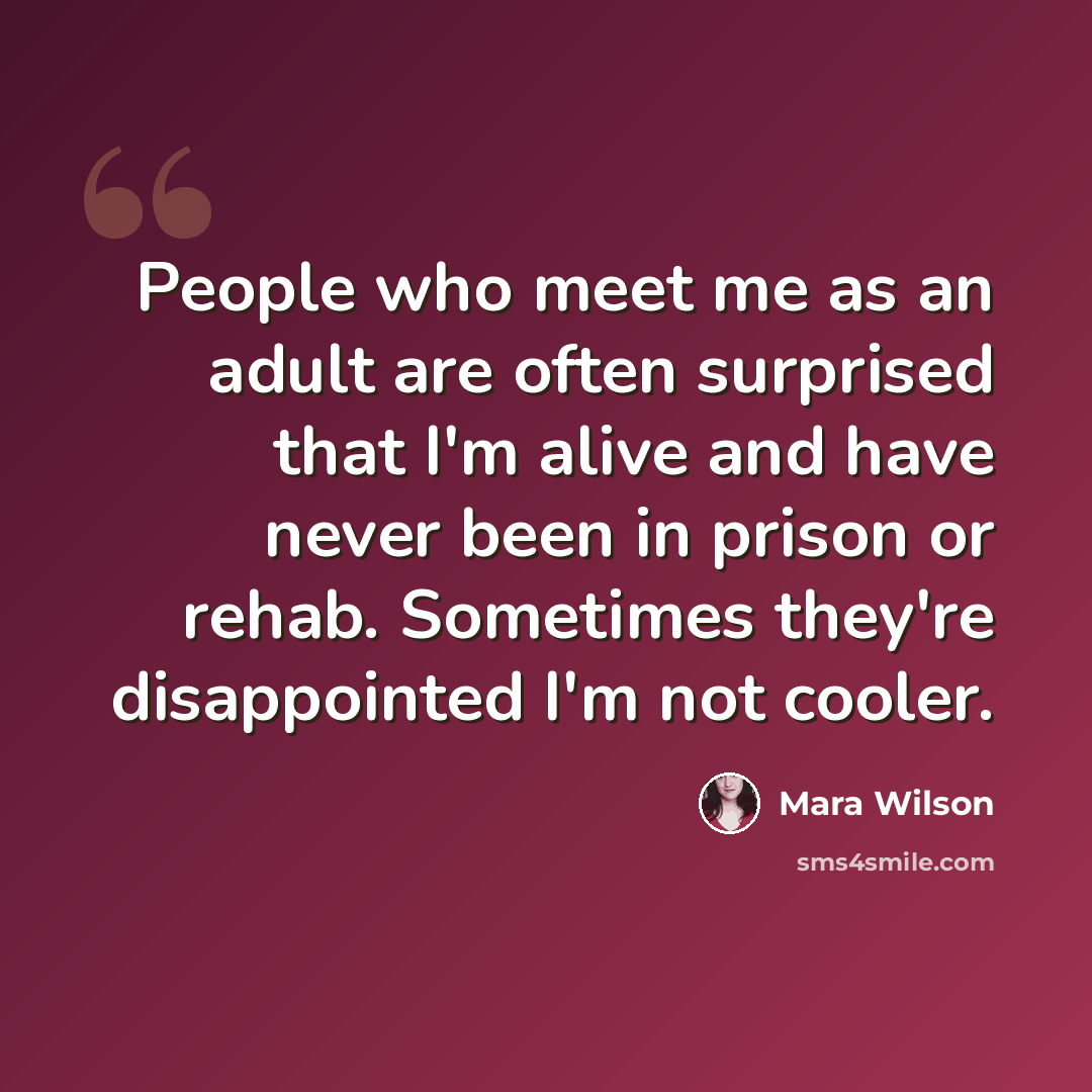“People who meet me as an adult are often surprised that I'm alive and have never been in prison or rehab. Sometimes they're disappointed I'm not cooler.” quote by Mara Wilson