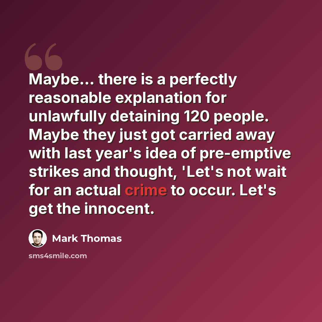 “Maybe... there is a perfectly reasonable explanation for unlawfully detaining 120 people. Maybe they just got carried away with last year's idea of pre-emptive strikes and thought, 'Let's not wait for an actual crime to occur. Let's get the innocent.” quote by Mark Thomas
