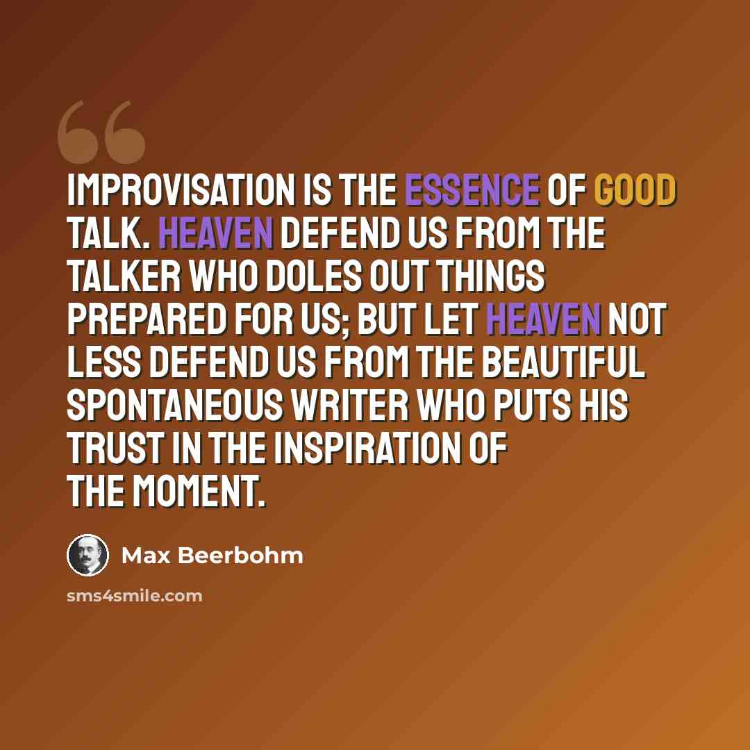 “Improvisation is the essence of good talk. Heaven defend us from the talker who doles out things prepared for us; but let heaven not less defend us from the beautiful spontaneous writer who puts his trust in the inspiration of the moment.” quote by Max Beerbohm