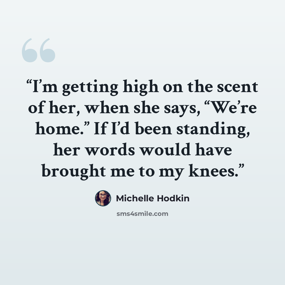 “I’m getting high on the scent of her, when she says, “We’re home.” If I’d been standing, her words would have brought me to my knees.” quote by Michelle Hodkin