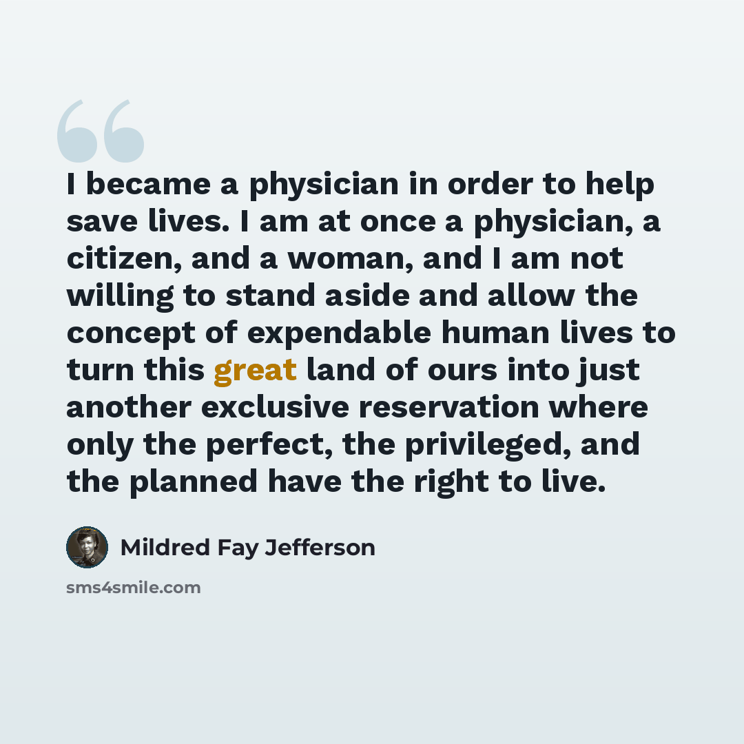 “I became a physician in order to help save lives. I am at once a physician, a citizen, and a woman, and I am not willing to stand aside and allow the concept of expendable human lives to turn this great land of ours into just another exclusive reservation where only the perfect, the privileged…” quote by Mildred Fay Jefferson