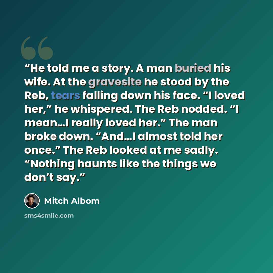 “He told me a story. A man buried his wife. At the gravesite he stood by the Reb, tears falling down his face. “I loved her,” he whispered. The Reb nodded. “I mean…I really loved her.” The man broke down. “And…I almost told her once.” The Reb looked at me sadly. “Nothing haunts like the things we…” quote by Mitch Albom