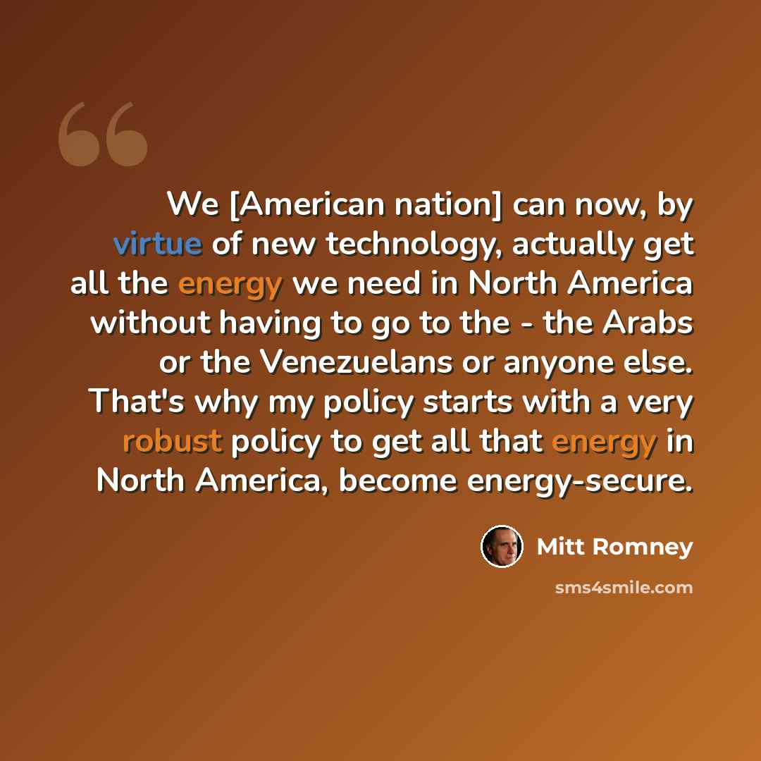 “We [American nation] can now, by virtue of new technology, actually get all the energy we need in North America without having to go to the - the Arabs or the Venezuelans or anyone else. That's why my policy starts with a very robust policy to get all that energy in North America, become…” quote by Mitt Romney