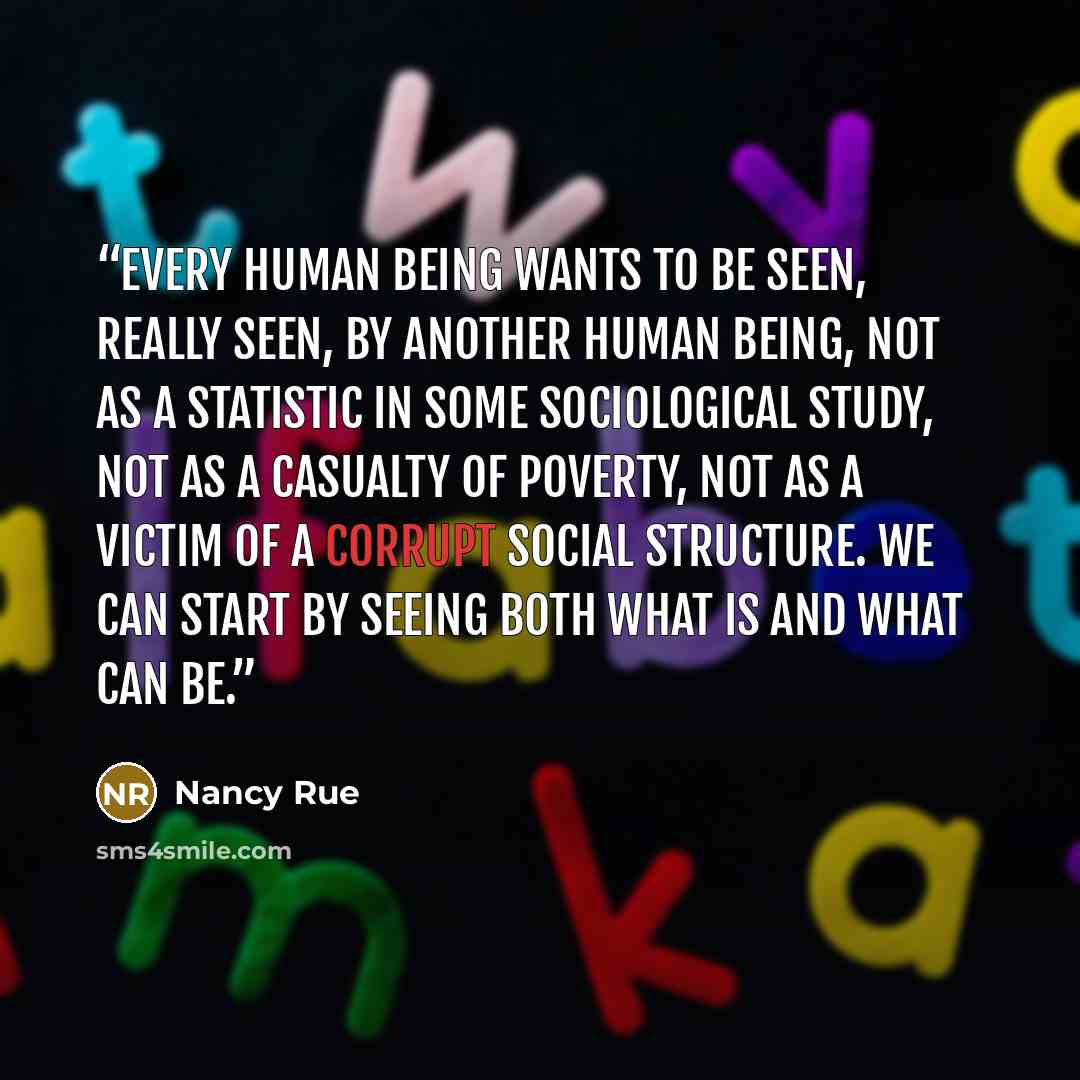 “Every human being wants to be seen, really seen, by another human being, not as a statistic in some sociological study, not as a casualty of poverty, not as a victim of a corrupt social structure. We can start by seeing both what is and what can be.” quote by Nancy Rue