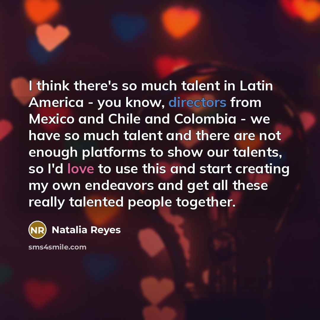 “I think there's so much talent in Latin America - you know, directors from Mexico and Chile and Colombia - we have so much talent and there are not enough platforms to show our talents, so I'd love to use this and start creating my own endeavors and get all these really talented people together.” quote by Natalia Reyes
