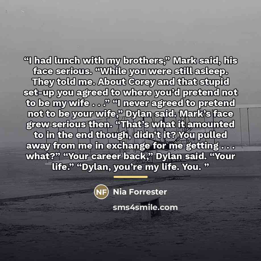 “I had lunch with my brothers,” Mark said, his face serious. “While you were still asleep. They told me. About Corey and that stupid set-up you agreed to where you’d pretend not to be my wife . . .” “I never agreed to pretend not to be your wife,” Dylan said. Mark’s face grew serious then. “That’s…” quote by Nia Forrester