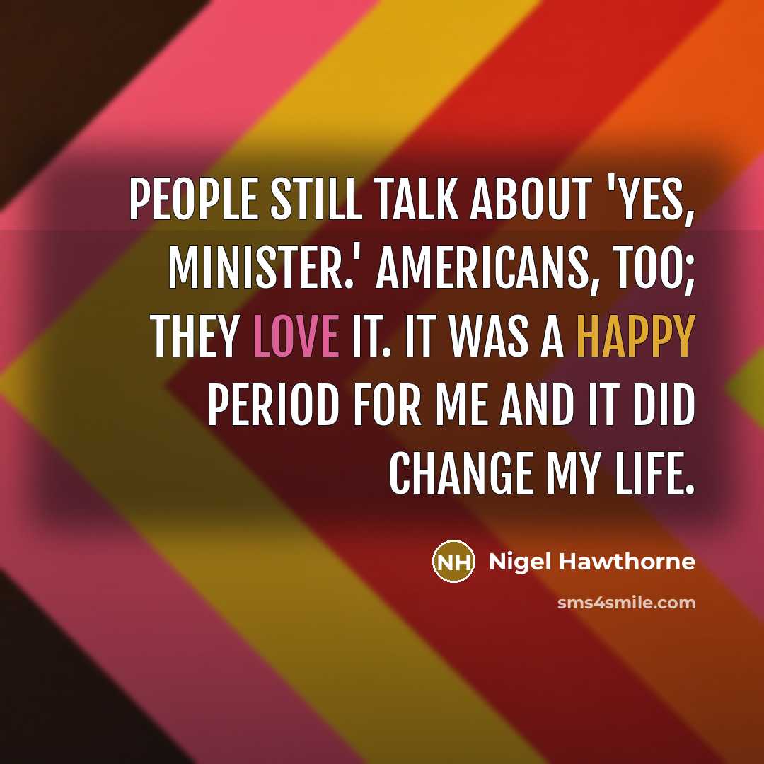 “People still talk about 'Yes, Minister.' Americans, too; they love it. It was a happy period for me and it did change my life.” quote by Nigel Hawthorne